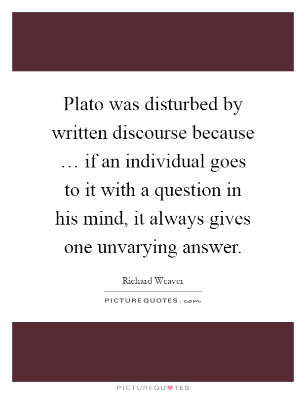 Plato was disturbed by written discourse because … if an individual goes to it with a question in his mind, it always gives one unvarying answer Picture Quote #1