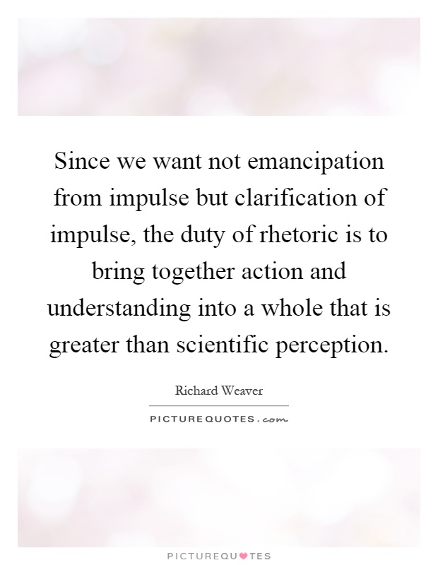 Since we want not emancipation from impulse but clarification of impulse, the duty of rhetoric is to bring together action and understanding into a whole that is greater than scientific perception Picture Quote #1