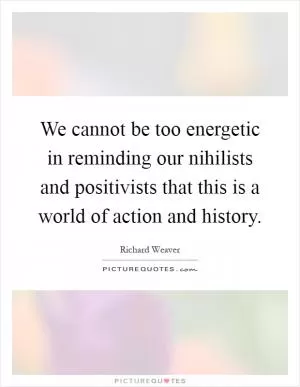 We cannot be too energetic in reminding our nihilists and positivists that this is a world of action and history Picture Quote #1