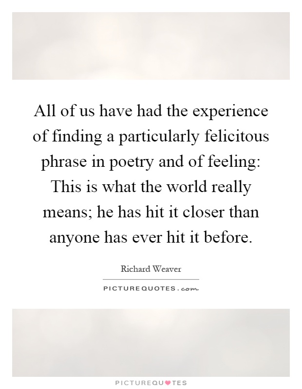 All of us have had the experience of finding a particularly felicitous phrase in poetry and of feeling: This is what the world really means; he has hit it closer than anyone has ever hit it before Picture Quote #1