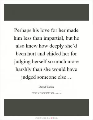 Perhaps his love for her made him less than impartial, but he also knew how deeply she’d been hurt and chided her for judging herself so much more harshly than she would have judged someone else… Picture Quote #1