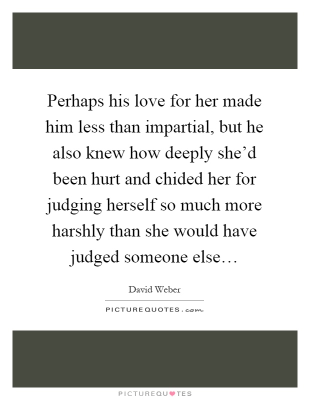 Perhaps his love for her made him less than impartial, but he also knew how deeply she'd been hurt and chided her for judging herself so much more harshly than she would have judged someone else… Picture Quote #1
