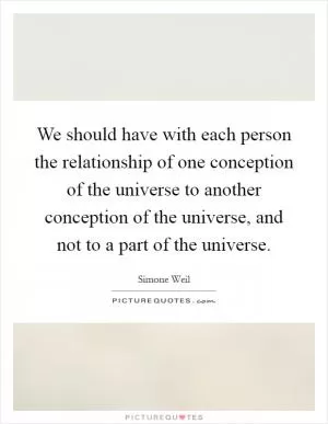 We should have with each person the relationship of one conception of the universe to another conception of the universe, and not to a part of the universe Picture Quote #1