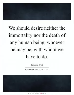 We should desire neither the immortality nor the death of any human being, whoever he may be, with whom we have to do Picture Quote #1