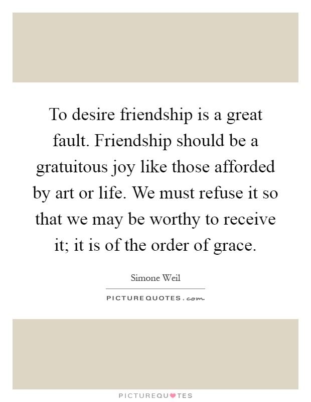 To desire friendship is a great fault. Friendship should be a gratuitous joy like those afforded by art or life. We must refuse it so that we may be worthy to receive it; it is of the order of grace Picture Quote #1