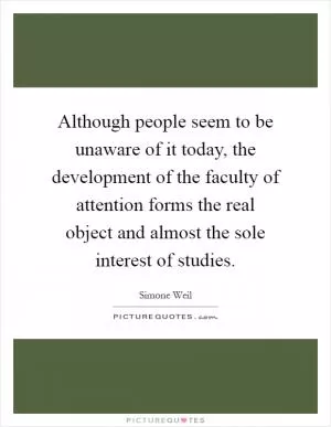 Although people seem to be unaware of it today, the development of the faculty of attention forms the real object and almost the sole interest of studies Picture Quote #1