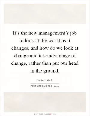 It’s the new management’s job to look at the world as it changes, and how do we look at change and take advantage of change, rather than put our head in the ground Picture Quote #1