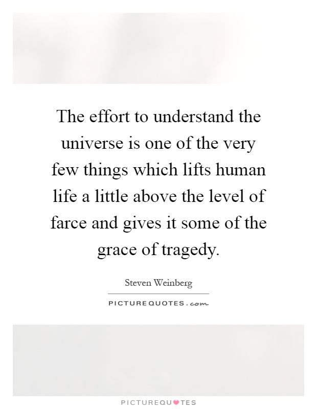 The effort to understand the universe is one of the very few things which lifts human life a little above the level of farce and gives it some of the grace of tragedy Picture Quote #1