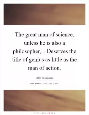The great man of science, unless he is also a philosopher,... Deserves the title of genius as little as the man of action Picture Quote #1