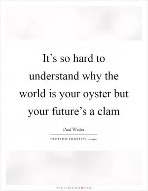 It’s so hard to understand why the world is your oyster but your future’s a clam Picture Quote #1