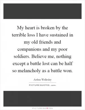 My heart is broken by the terrible loss I have sustained in my old friends and companions and my poor soldiers. Believe me, nothing except a battle lost can be half so melancholy as a battle won Picture Quote #1