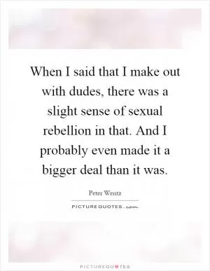 When I said that I make out with dudes, there was a slight sense of sexual rebellion in that. And I probably even made it a bigger deal than it was Picture Quote #1