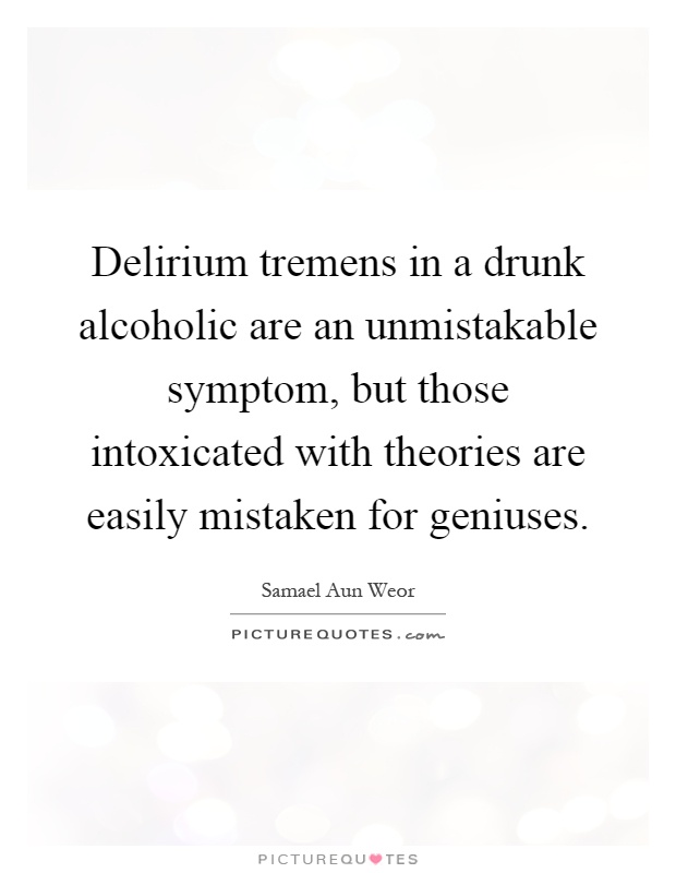 Delirium tremens in a drunk alcoholic are an unmistakable symptom, but those intoxicated with theories are easily mistaken for geniuses Picture Quote #1