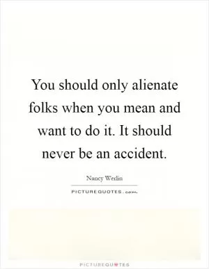 You should only alienate folks when you mean and want to do it. It should never be an accident Picture Quote #1