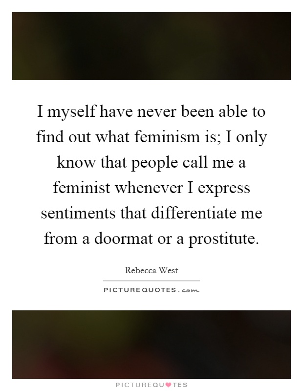 I myself have never been able to find out what feminism is; I only know that people call me a feminist whenever I express sentiments that differentiate me from a doormat or a prostitute Picture Quote #1