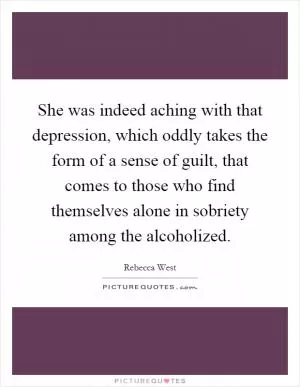 She was indeed aching with that depression, which oddly takes the form of a sense of guilt, that comes to those who find themselves alone in sobriety among the alcoholized Picture Quote #1