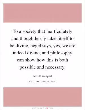 To a society that inarticulately and thoughtlessly takes itself to be divine, hegel says, yes, we are indeed divine, and philosophy can show how this is both possible and necessary Picture Quote #1