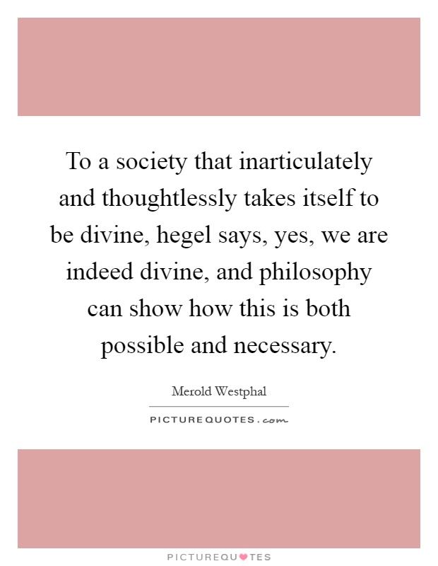 To a society that inarticulately and thoughtlessly takes itself to be divine, hegel says, yes, we are indeed divine, and philosophy can show how this is both possible and necessary Picture Quote #1