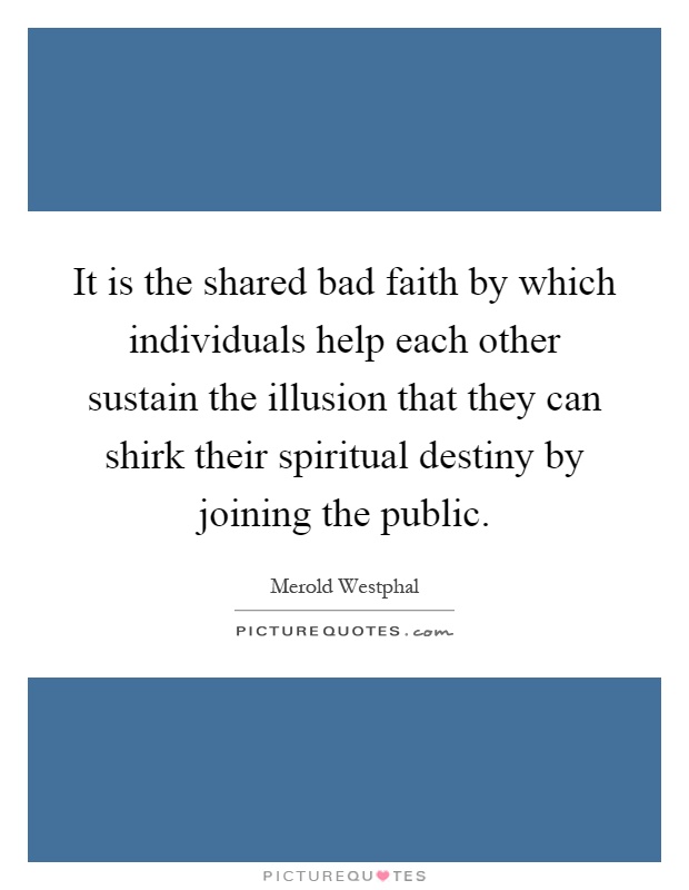 It is the shared bad faith by which individuals help each other sustain the illusion that they can shirk their spiritual destiny by joining the public Picture Quote #1