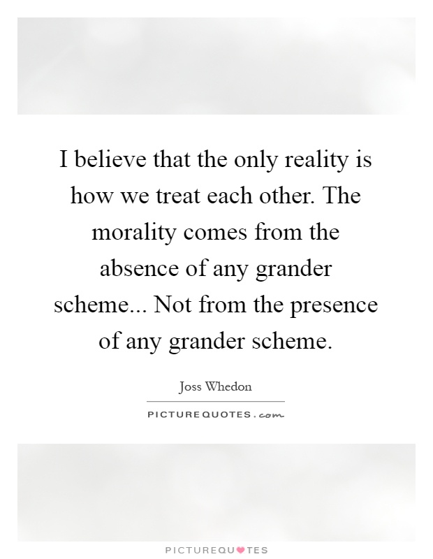 I believe that the only reality is how we treat each other. The morality comes from the absence of any grander scheme... Not from the presence of any grander scheme Picture Quote #1