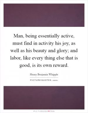 Man, being essentially active, must find in activity his joy, as well as his beauty and glory; and labor, like every thing else that is good, is its own reward Picture Quote #1