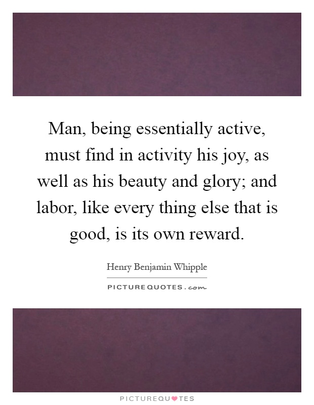 Man, being essentially active, must find in activity his joy, as well as his beauty and glory; and labor, like every thing else that is good, is its own reward Picture Quote #1