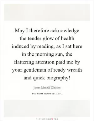 May I therefore acknowledge the tender glow of health induced by reading, as I sat here in the morning sun, the flattering attention paid me by your gentleman of ready wreath and quick biography! Picture Quote #1
