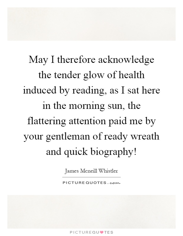 May I therefore acknowledge the tender glow of health induced by reading, as I sat here in the morning sun, the flattering attention paid me by your gentleman of ready wreath and quick biography! Picture Quote #1