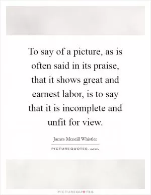 To say of a picture, as is often said in its praise, that it shows great and earnest labor, is to say that it is incomplete and unfit for view Picture Quote #1