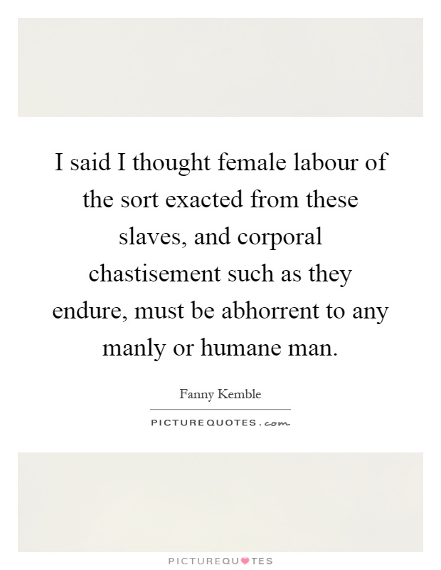 I said I thought female labour of the sort exacted from these slaves, and corporal chastisement such as they endure, must be abhorrent to any manly or humane man Picture Quote #1