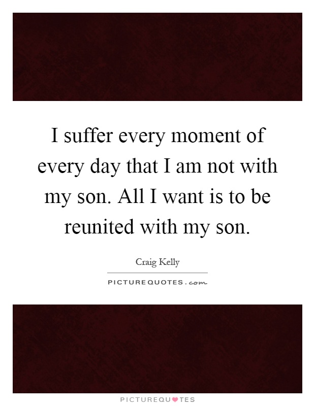 I suffer every moment of every day that I am not with my son. All I want is to be reunited with my son Picture Quote #1