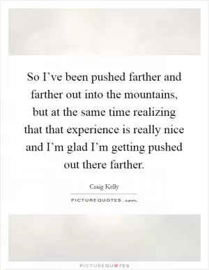 So I’ve been pushed farther and farther out into the mountains, but at the same time realizing that that experience is really nice and I’m glad I’m getting pushed out there farther Picture Quote #1