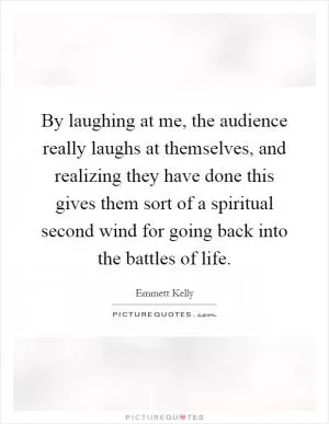 By laughing at me, the audience really laughs at themselves, and realizing they have done this gives them sort of a spiritual second wind for going back into the battles of life Picture Quote #1