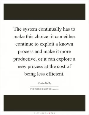 The system continually has to make this choice: it can either continue to exploit a known process and make it more productive, or it can explore a new process at the cost of being less efficient Picture Quote #1