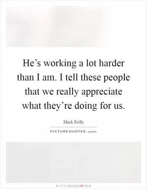 He’s working a lot harder than I am. I tell these people that we really appreciate what they’re doing for us Picture Quote #1