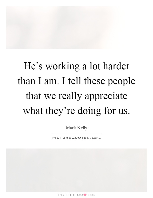 He's working a lot harder than I am. I tell these people that we really appreciate what they're doing for us Picture Quote #1