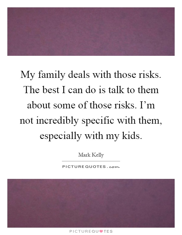 My family deals with those risks. The best I can do is talk to them about some of those risks. I'm not incredibly specific with them, especially with my kids Picture Quote #1