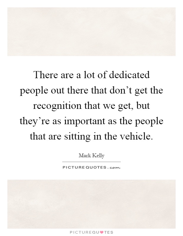 There are a lot of dedicated people out there that don't get the recognition that we get, but they're as important as the people that are sitting in the vehicle Picture Quote #1