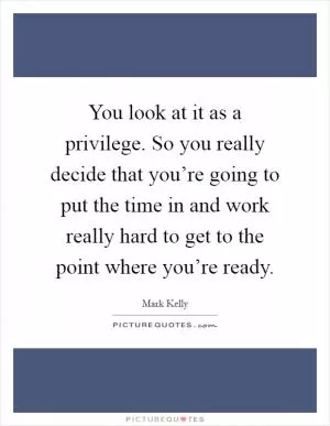 You look at it as a privilege. So you really decide that you’re going to put the time in and work really hard to get to the point where you’re ready Picture Quote #1