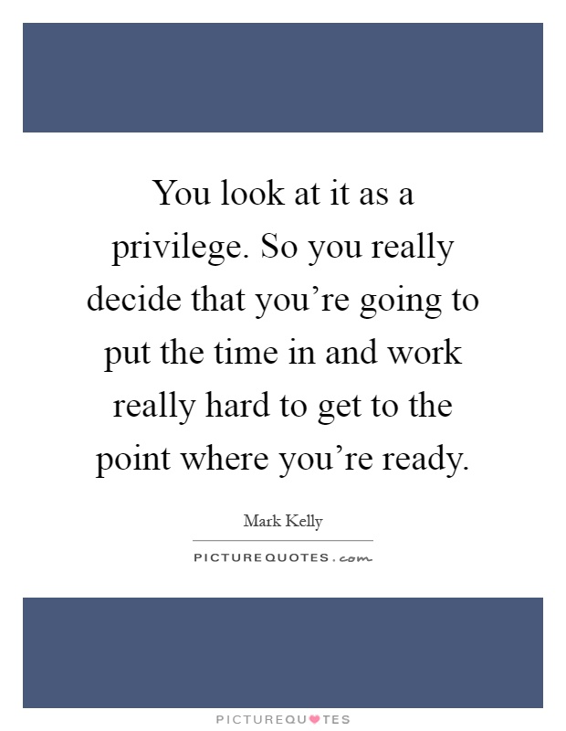 You look at it as a privilege. So you really decide that you're going to put the time in and work really hard to get to the point where you're ready Picture Quote #1