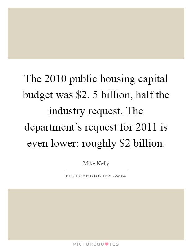 The 2010 public housing capital budget was $2. 5 billion, half the industry request. The department's request for 2011 is even lower: roughly $2 billion Picture Quote #1