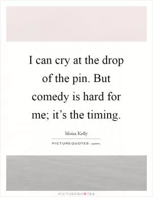 I can cry at the drop of the pin. But comedy is hard for me; it’s the timing Picture Quote #1