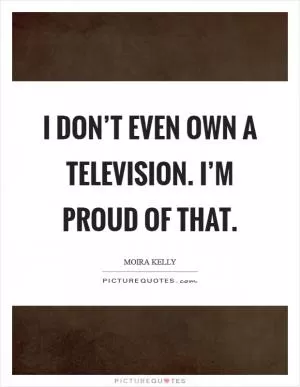 I don’t even own a television. I’m proud of that Picture Quote #1