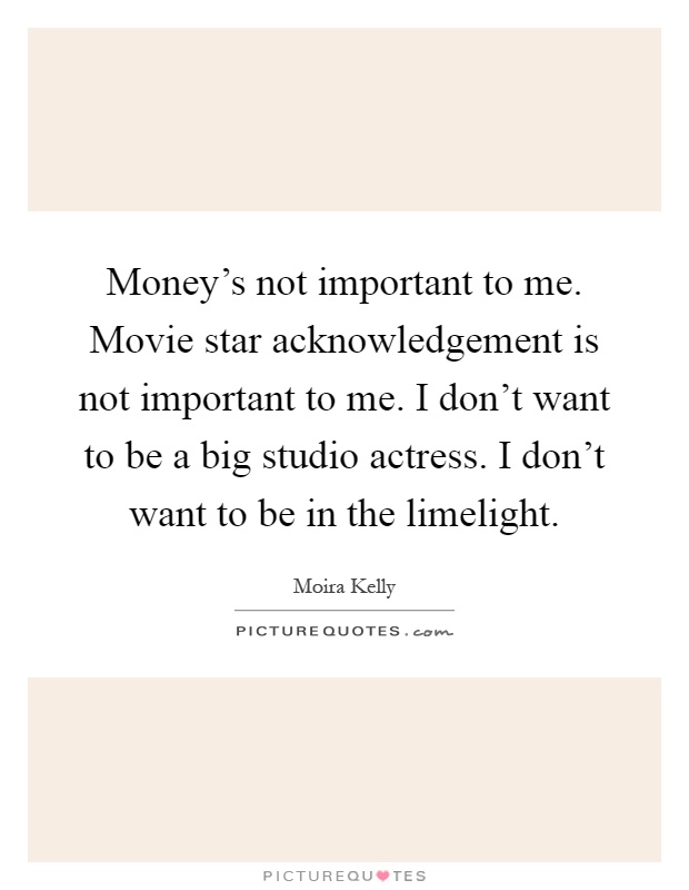 Money's not important to me. Movie star acknowledgement is not important to me. I don't want to be a big studio actress. I don't want to be in the limelight Picture Quote #1