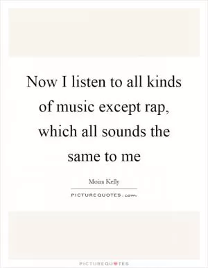 Now I listen to all kinds of music except rap, which all sounds the same to me Picture Quote #1