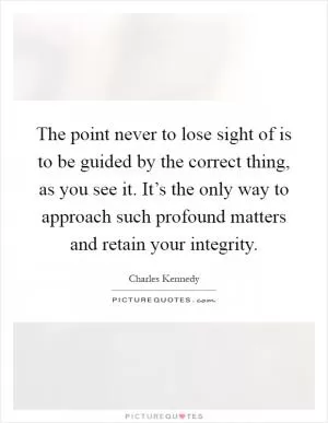 The point never to lose sight of is to be guided by the correct thing, as you see it. It’s the only way to approach such profound matters and retain your integrity Picture Quote #1