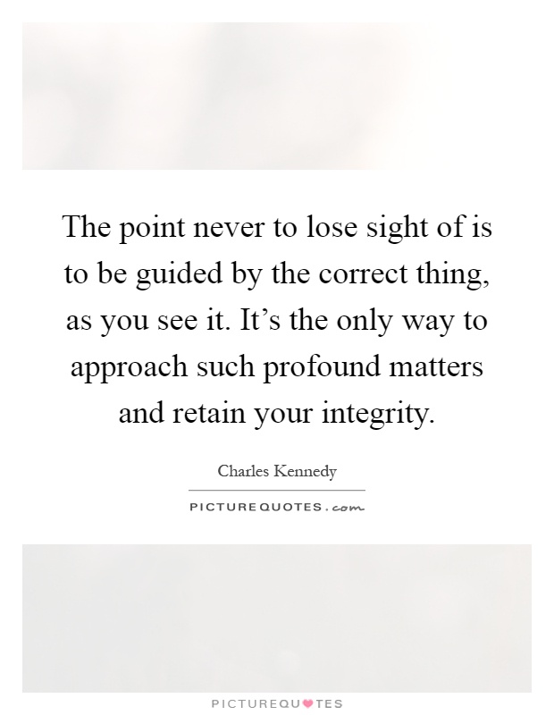 The point never to lose sight of is to be guided by the correct thing, as you see it. It's the only way to approach such profound matters and retain your integrity Picture Quote #1