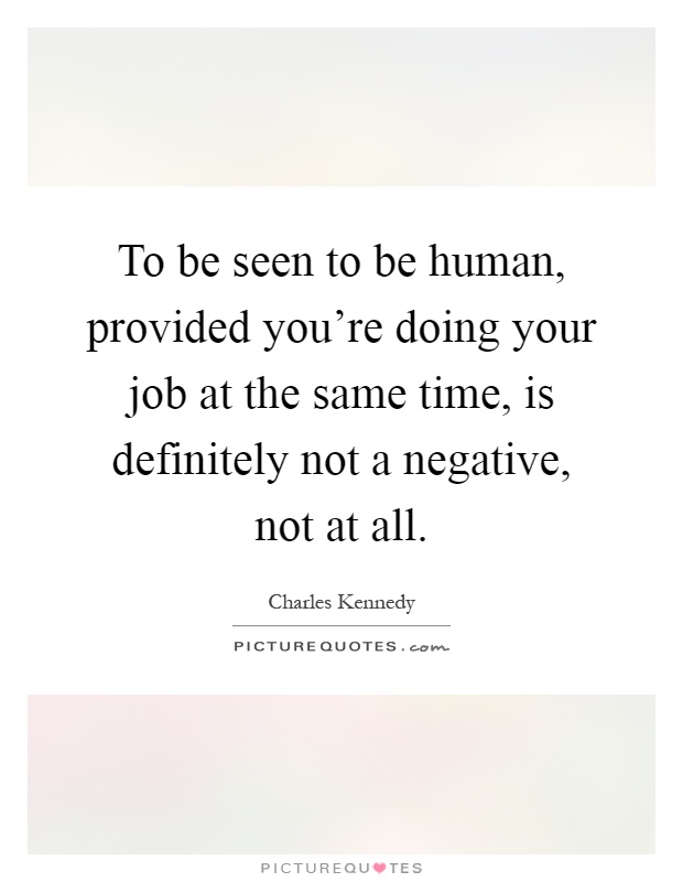 To be seen to be human, provided you're doing your job at the same time, is definitely not a negative, not at all Picture Quote #1