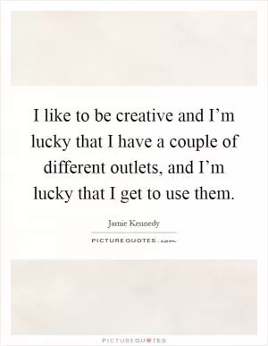 I like to be creative and I’m lucky that I have a couple of different outlets, and I’m lucky that I get to use them Picture Quote #1
