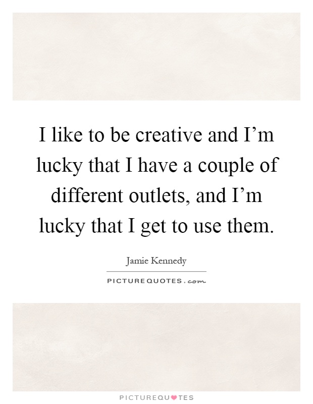 I like to be creative and I'm lucky that I have a couple of different outlets, and I'm lucky that I get to use them Picture Quote #1